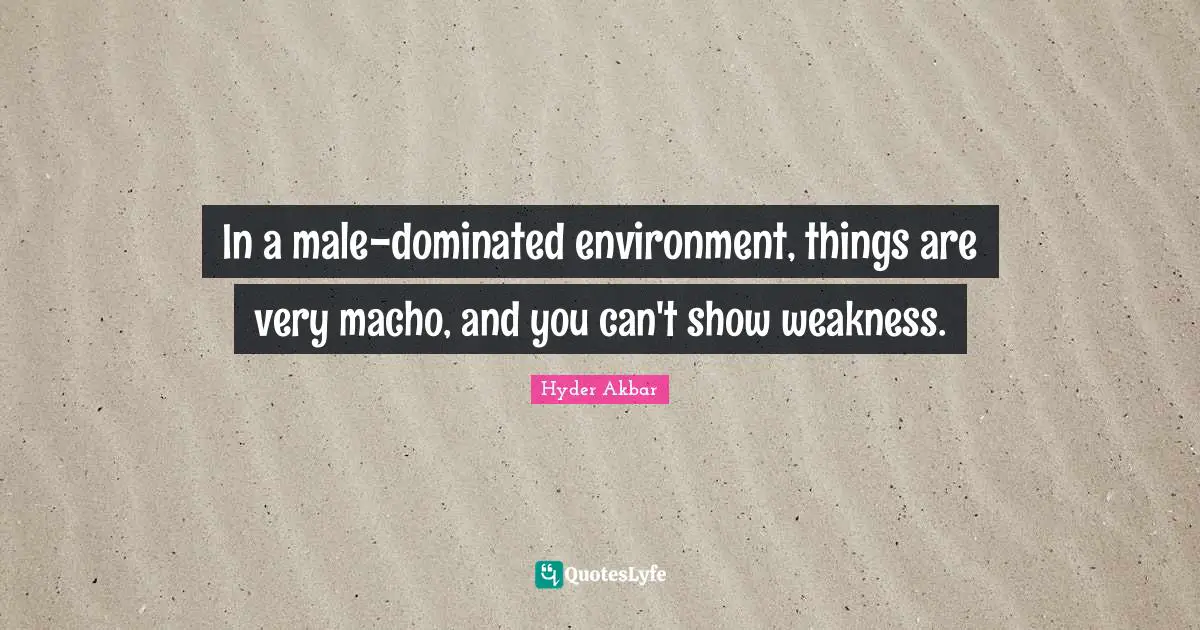 In a male-dominated environment, things are very macho, and you can't show weakness.