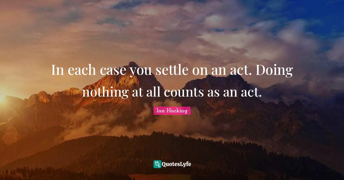 Ian Hacking Quotes: "In each case you settle on an act. Doing nothing at all counts as an act."