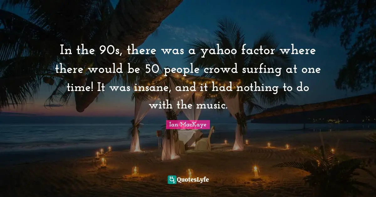 In the 90s, there was a yahoo factor where there would be 50 people crowd surfing at one time! It was insane, and it had nothing to do with the music.