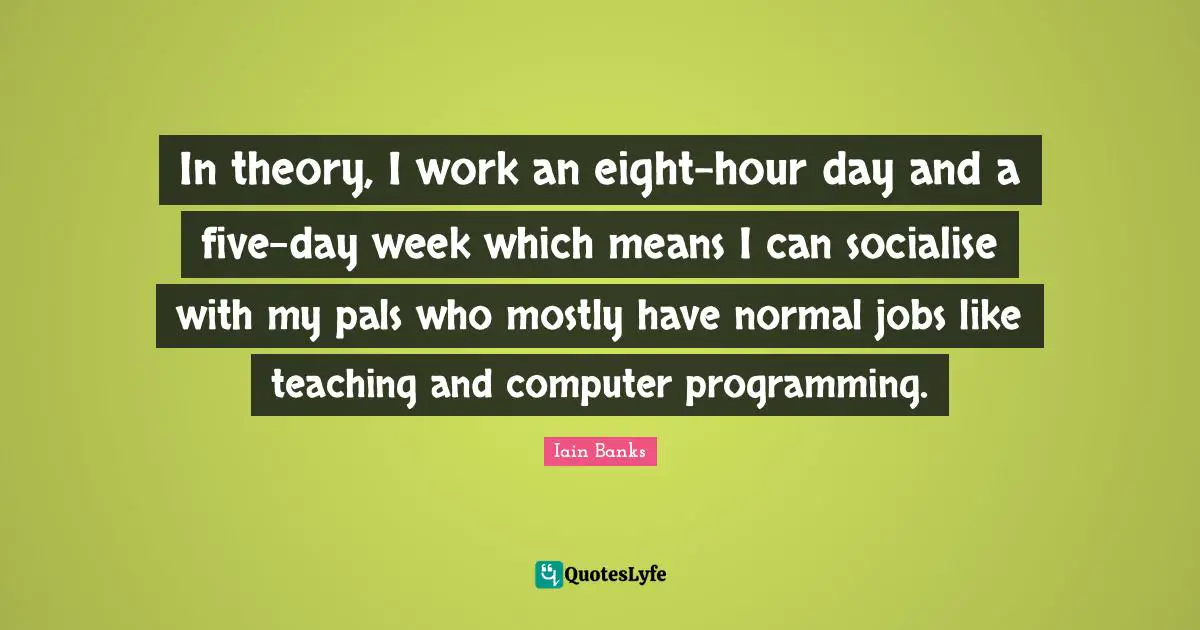 Iain Banks Quotes: "In theory, I work an eight-hour day and a five-day week which means I can socialise with my pals who mostly have normal jobs like teaching and computer programming."