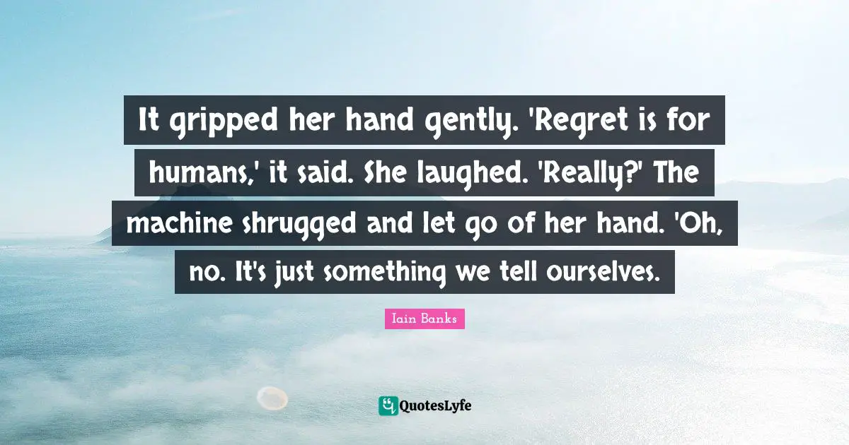 Iain Banks Quotes: "It gripped her hand gently. 'Regret is for humans,' it said. She laughed. 'Really?' The machine shrugged and let go of her hand. 'Oh, no. It's just something we tell ourselves."