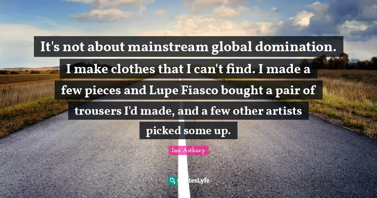 It's not about mainstream global domination. I make clothes that I can't find. I made a few pieces and Lupe Fiasco bought a pair of trousers I'd made, and a few other artists picked some up.
