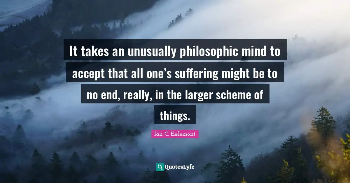 It takes an unusually philosophic mind to accept that all one’s suffering might be to no end, really, in the larger scheme of things.