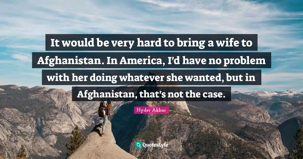 It would be very hard to bring a wife to Afghanistan. In America, I'd have no problem with her doing whatever she wanted, but in Afghanistan, that's not the case.