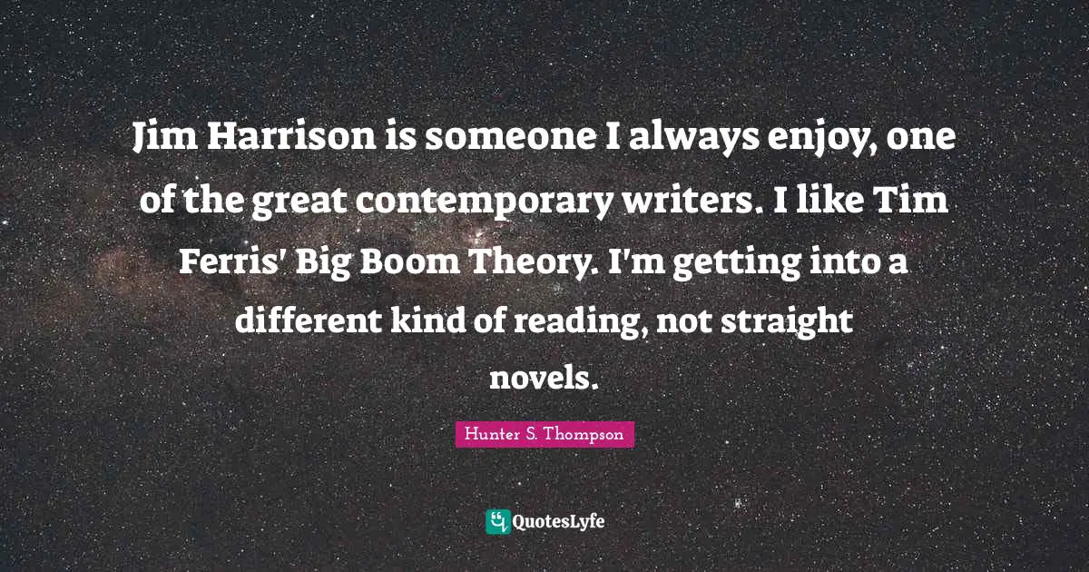 Jim Harrison is someone I always enjoy, one of the great contemporary writers. I like Tim Ferris' Big Boom Theory. I'm getting into a different kind of reading, not straight novels.
