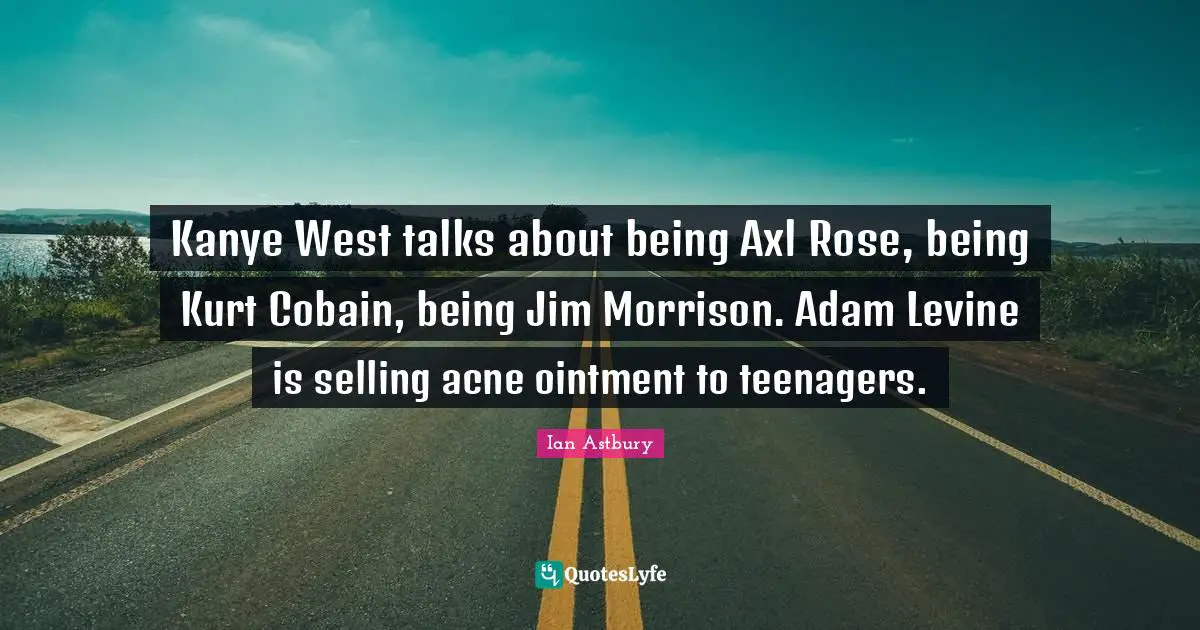 Kanye West talks about being Axl Rose, being Kurt Cobain, being Jim Morrison. Adam Levine is selling acne ointment to teenagers.
