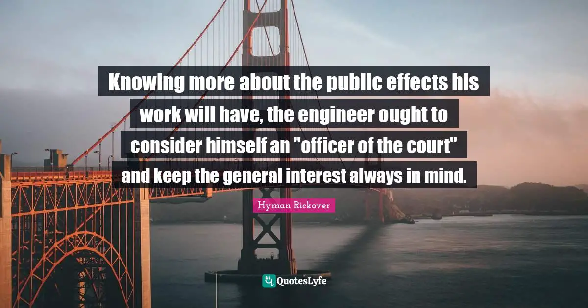 Knowing more about the public effects his work will have, the engineer ought to consider himself an "officer of the court" and keep the general interest always in mind.