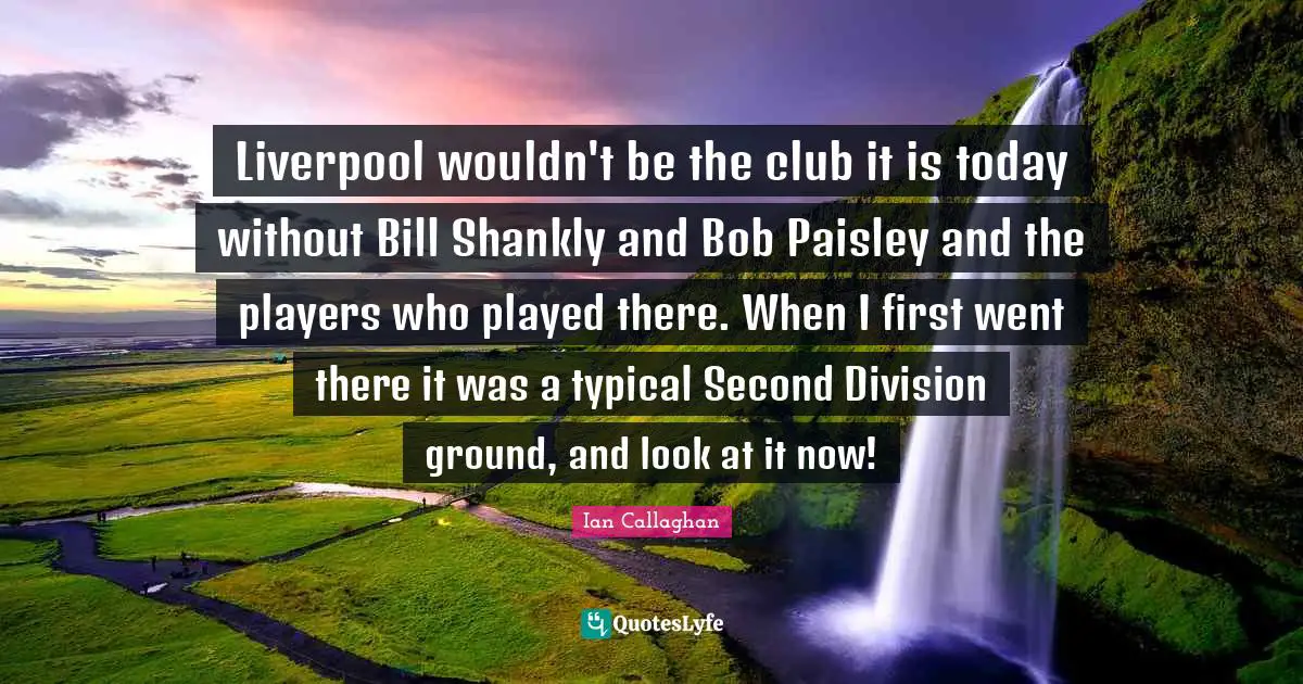 Liverpool wouldn't be the club it is today without Bill Shankly and Bob Paisley and the players who played there. When I first went there it was a typical Second Division ground, and look at it now!