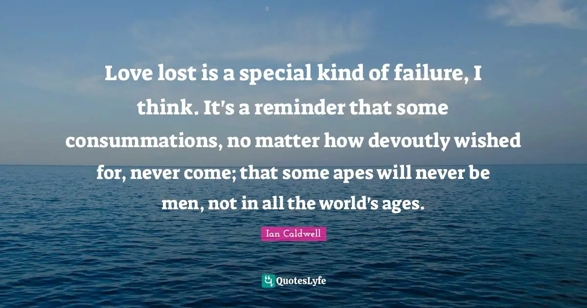 Love lost is a special kind of failure, I think. It's a reminder that some consummations, no matter how devoutly wished for, never come; that some apes will never be men, not in all the world's ages.