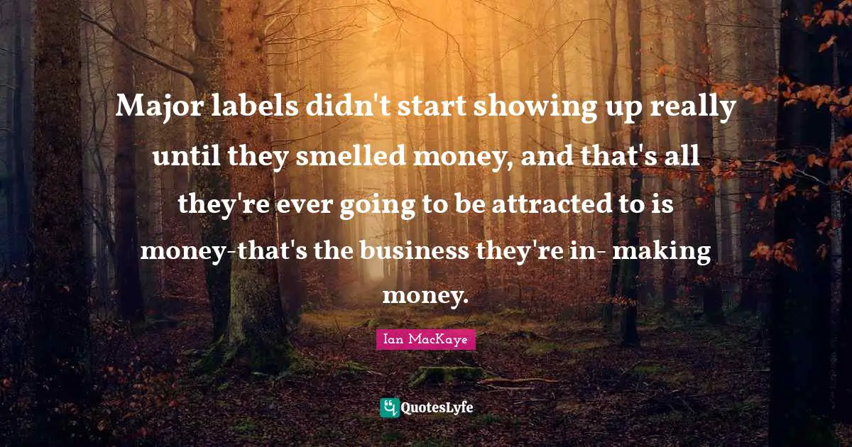 Major labels didn't start showing up really until they smelled money, and that's all they're ever going to be attracted to is money-that's the business they're in- making money.