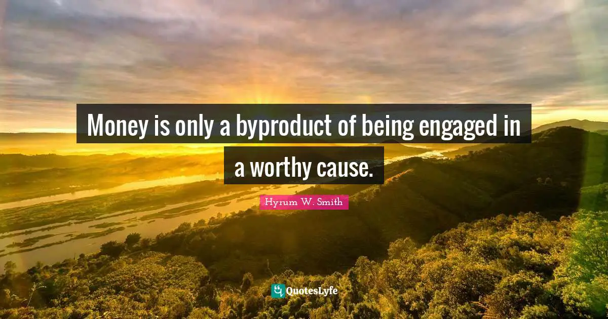 Money is only a byproduct of being engaged in a worthy cause.