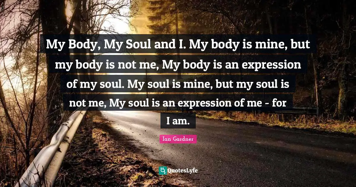 My Body, My Soul and I. My body is mine, but my body is not me, My body is an expression of my soul. My soul is mine, but my soul is not me, My soul is an expression of me - for I am.