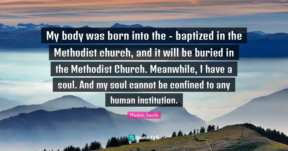 Huston Smith Quotes: "My body was born into the - baptized in the Methodist church, and it will be buried in the Methodist Church. Meanwhile, I have a soul. And my soul cannot be confined to any human institution."
