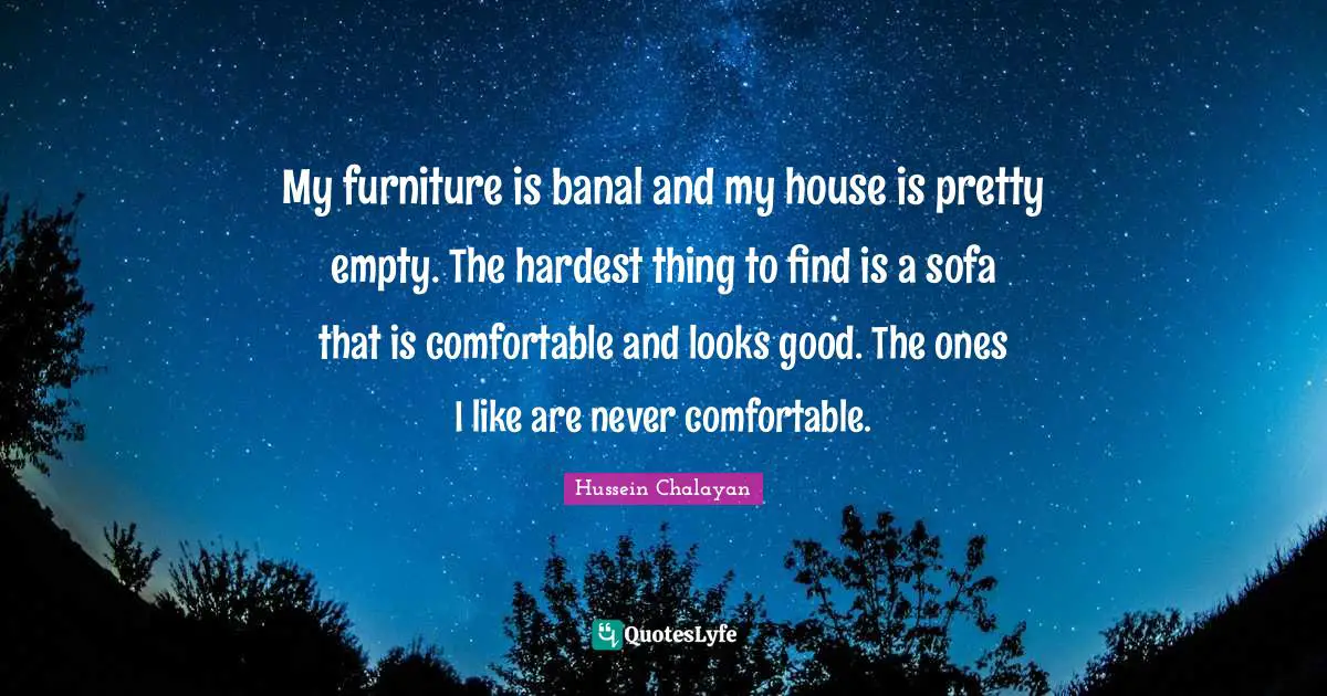 My furniture is banal and my house is pretty empty. The hardest thing to find is a sofa that is comfortable and looks good. The ones I like are never comfortable.
