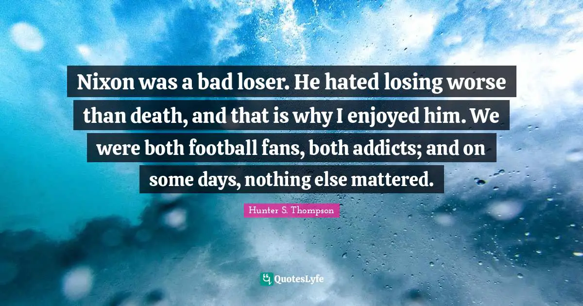 Nixon was a bad loser. He hated losing worse than death, and that is why I enjoyed him. We were both football fans, both addicts; and on some days, nothing else mattered.