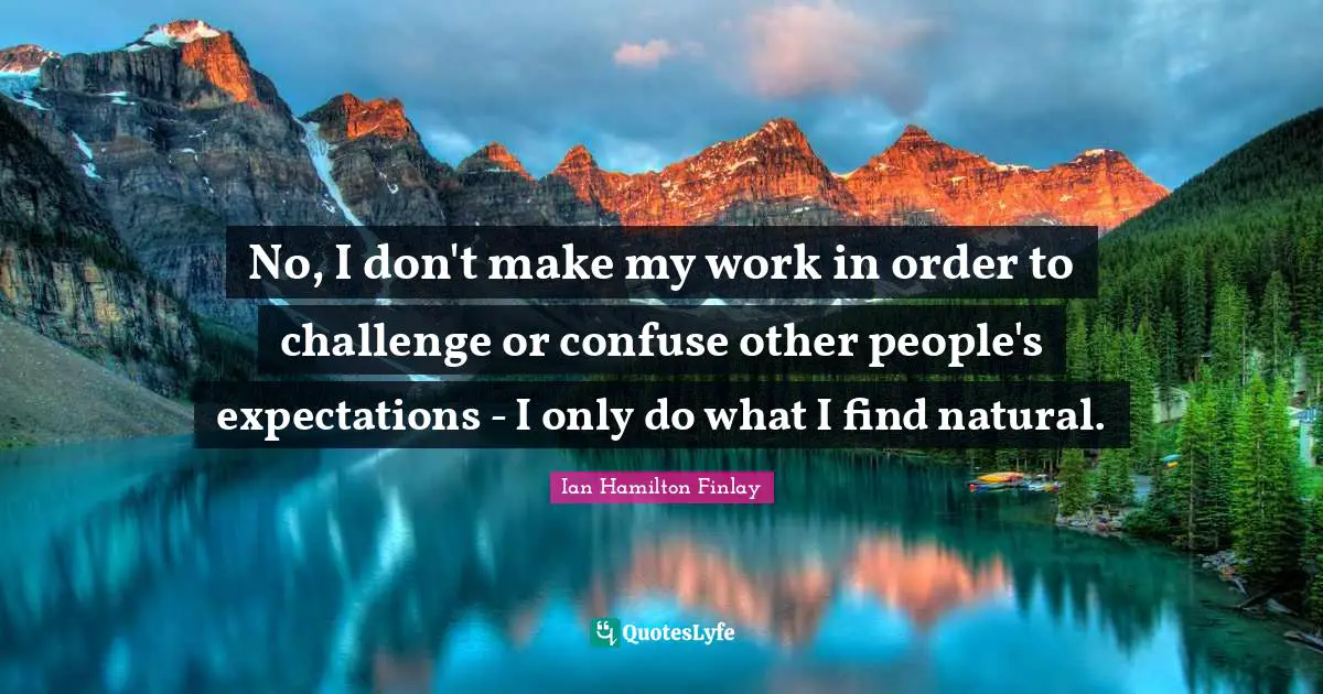 No, I don't make my work in order to challenge or confuse other people's expectations - I only do what I find natural.