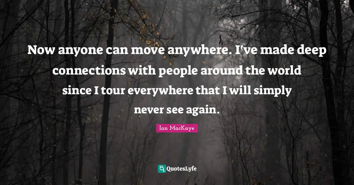 Ian MacKaye Quotes: "Now anyone can move anywhere. I've made deep connections with people around the world since I tour everywhere that I will simply never see again."