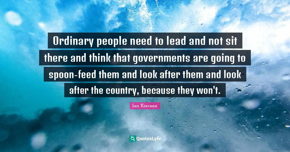 Ordinary people need to lead and not sit there and think that governments are going to spoon-feed them and look after them and look after the country, because they won't.
