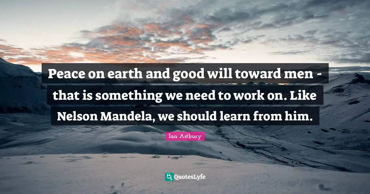 Peace on earth and good will toward men - that is something we need to work on. Like Nelson Mandela, we should learn from him.