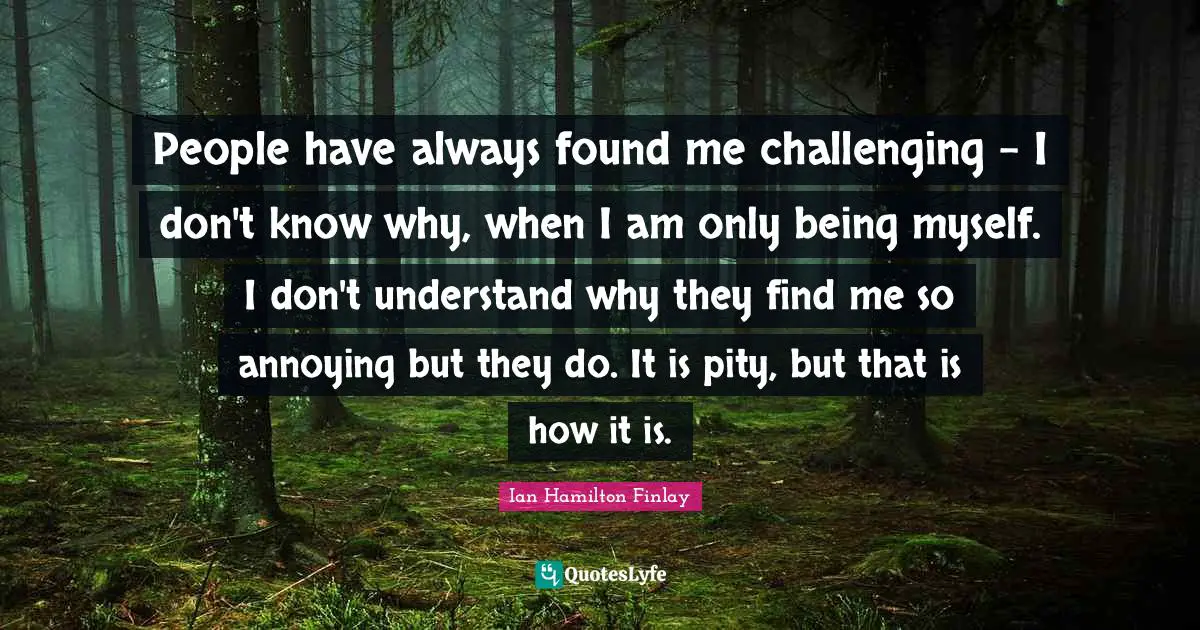 People have always found me challenging - I don't know why, when I am only being myself. I don't understand why they find me so annoying but they do. It is pity, but that is how it is.