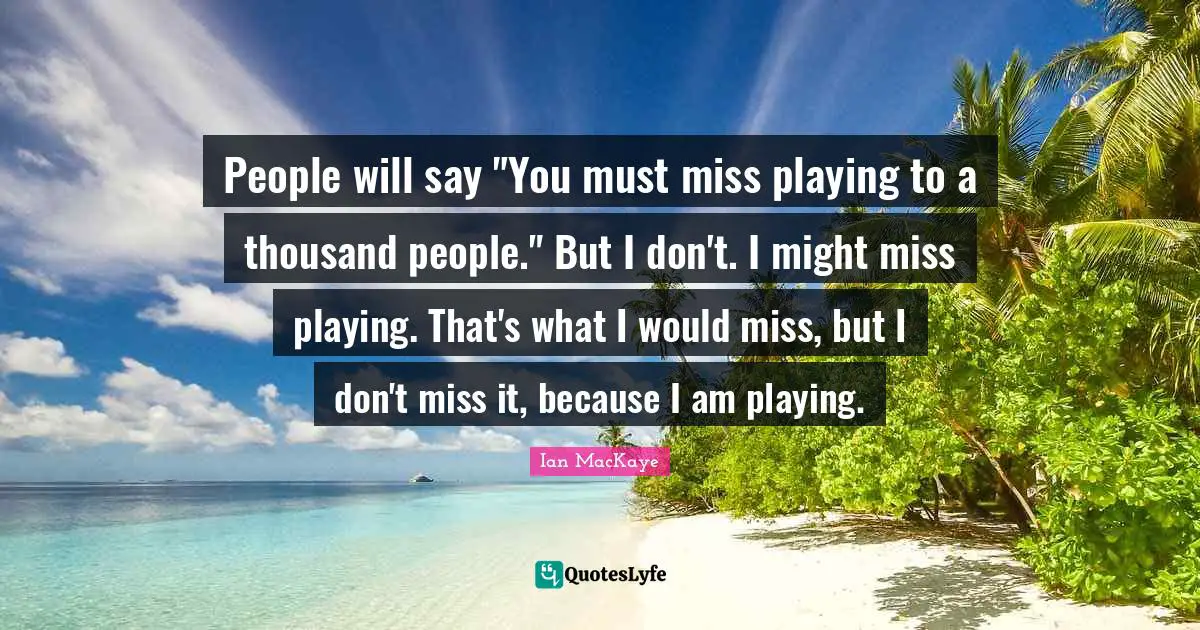 Ian MacKaye Quotes: "People will say "You must miss playing to a thousand people." But I don't. I might miss playing. That's what I would miss, but I don't miss it, because I am playing."