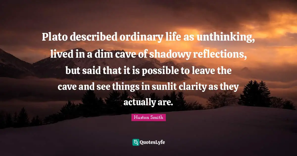Huston Smith Quotes: "Plato described ordinary life as unthinking, lived in a dim cave of shadowy reflections, but said that it is possible to leave the cave and see things in sunlit clarity as they actually are."