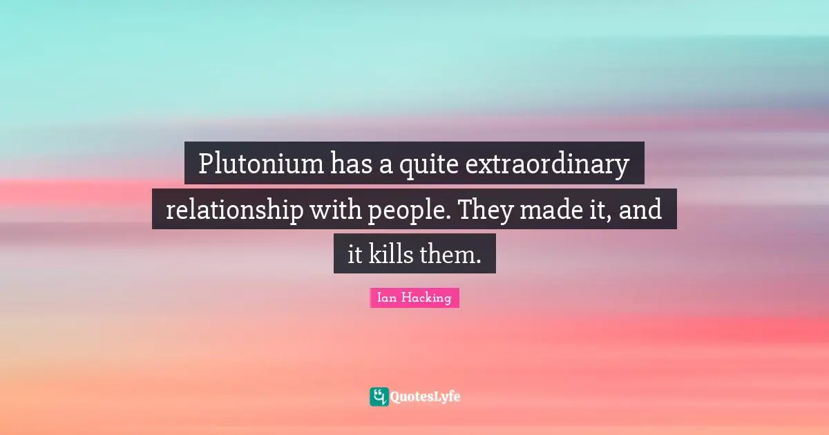 Plutonium has a quite extraordinary relationship with people. They made it, and it kills them.