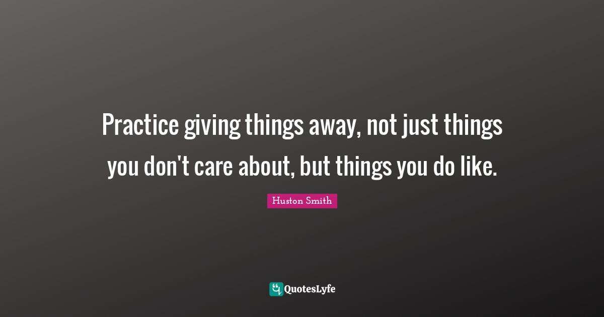Huston Smith Quotes: "Practice giving things away, not just things you don't care about, but things you do like."