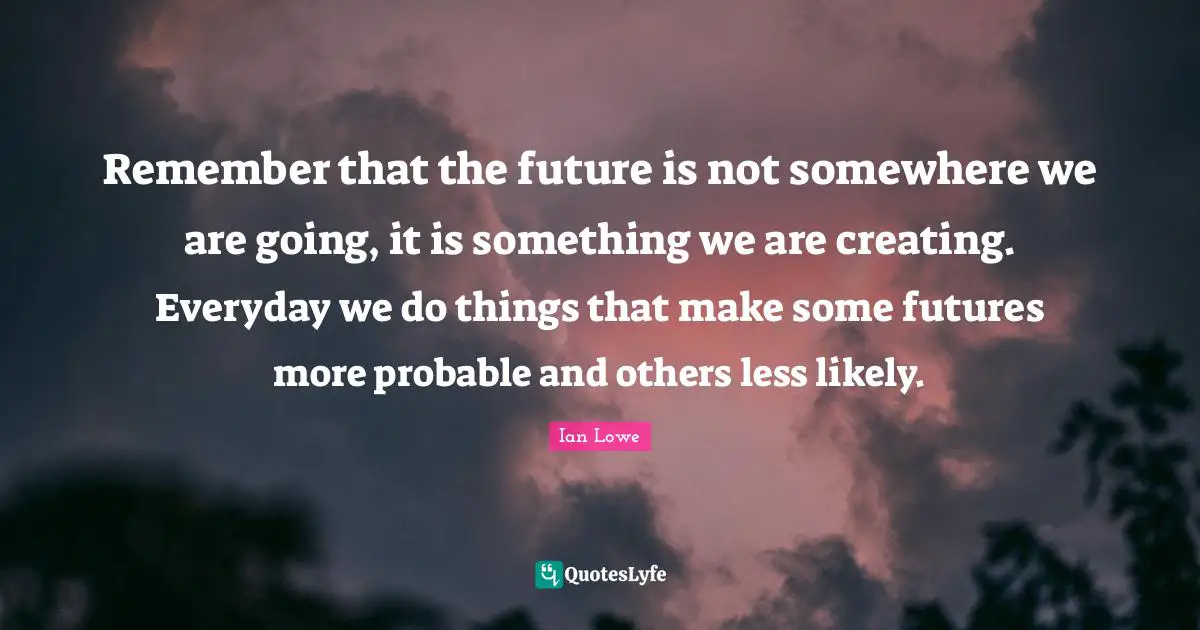 Remember that the future is not somewhere we are going, it is something we are creating. Everyday we do things that make some futures more probable and others less likely.