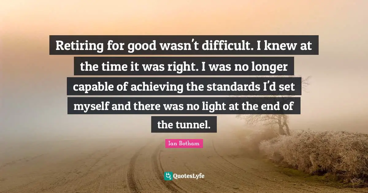 Tunnels Quotes: "Retiring for good wasn't difficult. I knew at the time it was right. I was no longer capable of achieving the standards I'd set myself and there was no light at the end of the tunnel."