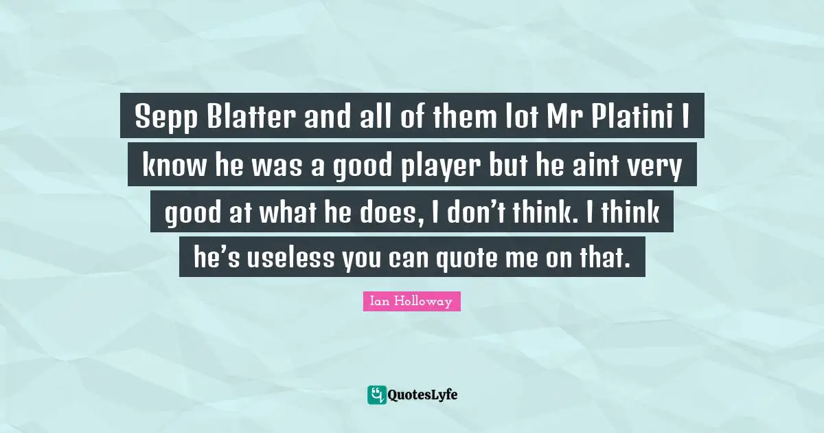 Sepp Blatter and all of them lot Mr Platini I know he was a good player but he aint very good at what he does, I don’t think. I think he’s useless you can quote me on that.