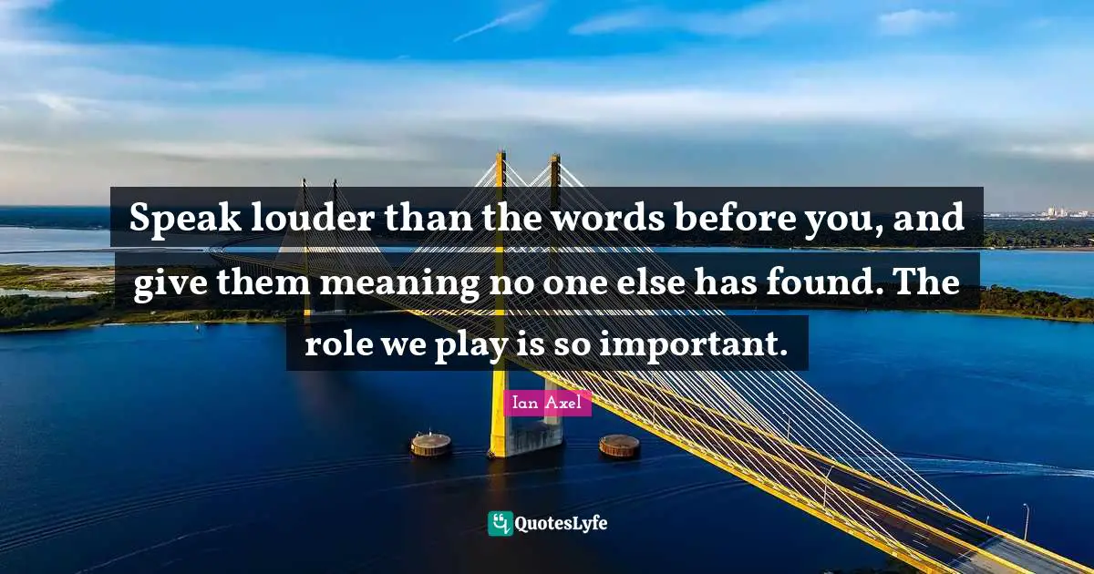 Speak louder than the words before you, and give them meaning no one else has found. The role we play is so important.