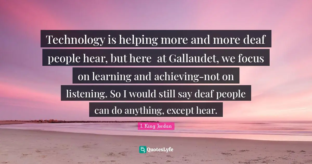 Technology is helping more and more deaf people hear, but here 	at Gallaudet, we focus on learning and achieving-not on 	listening. So I would still say deaf people can do anything, except hear.