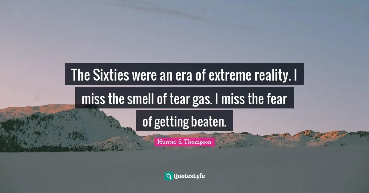 The Sixties were an era of extreme reality. I miss the smell of tear gas. I miss the fear of getting beaten.
