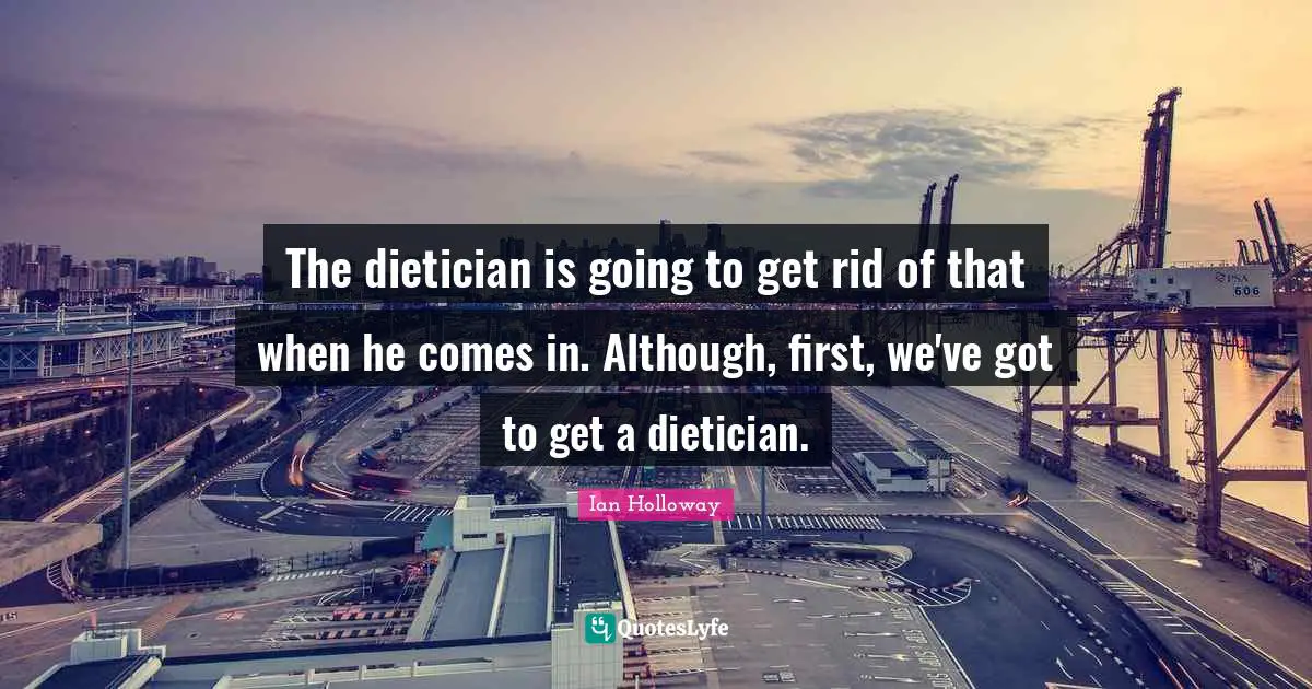 The dietician is going to get rid of that when he comes in. Although, first, we've got to get a dietician.