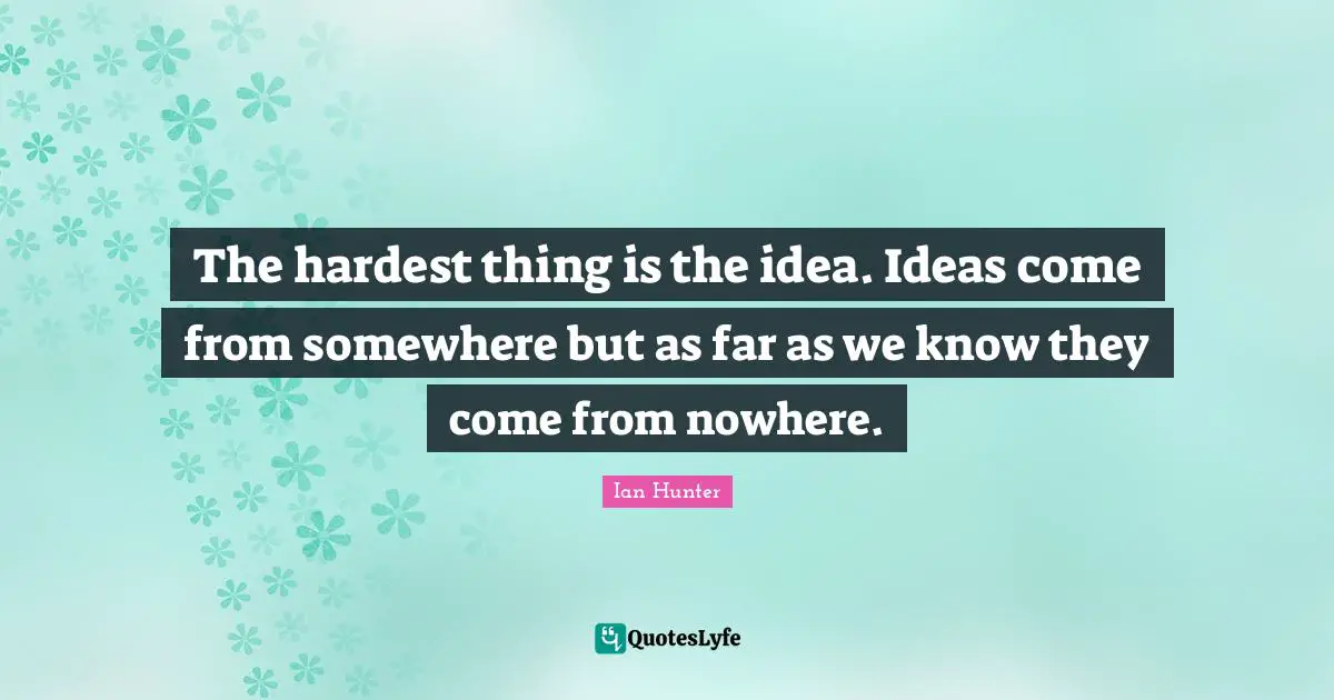 The hardest thing is the idea. Ideas come from somewhere but as far as we know they come from nowhere.