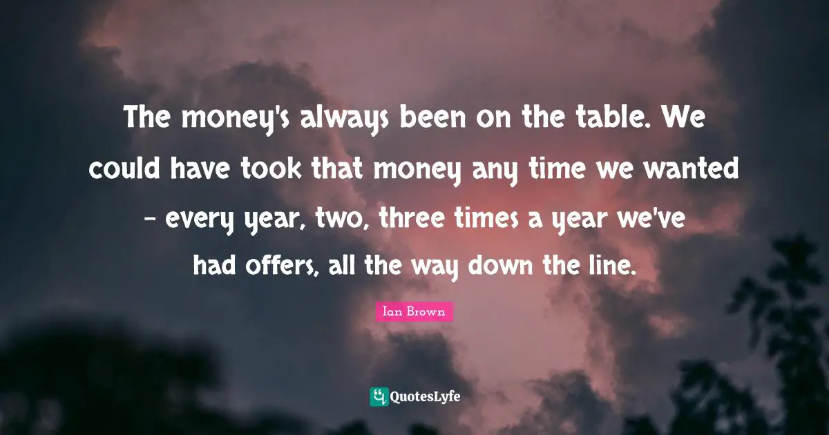 The money's always been on the table. We could have took that money any time we wanted - every year, two, three times a year we've had offers, all the way down the line.