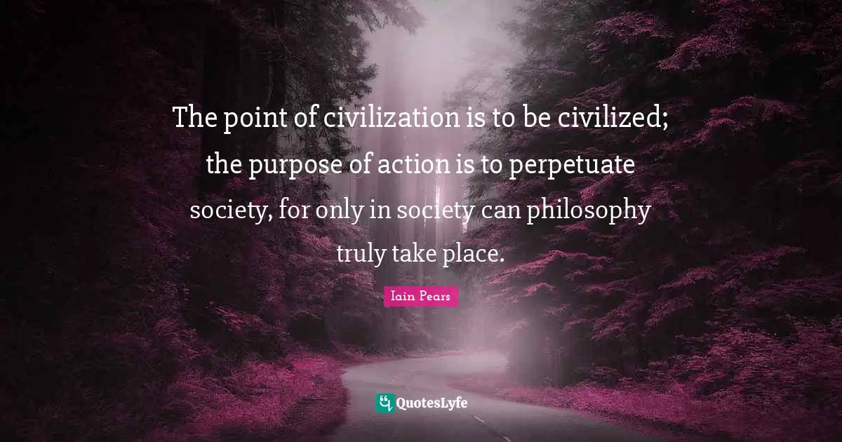 The point of civilization is to be civilized; the purpose of action is to perpetuate society, for only in society can philosophy truly take place.