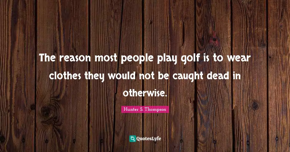 The reason most people play golf is to wear clothes they would not be caught dead in otherwise.