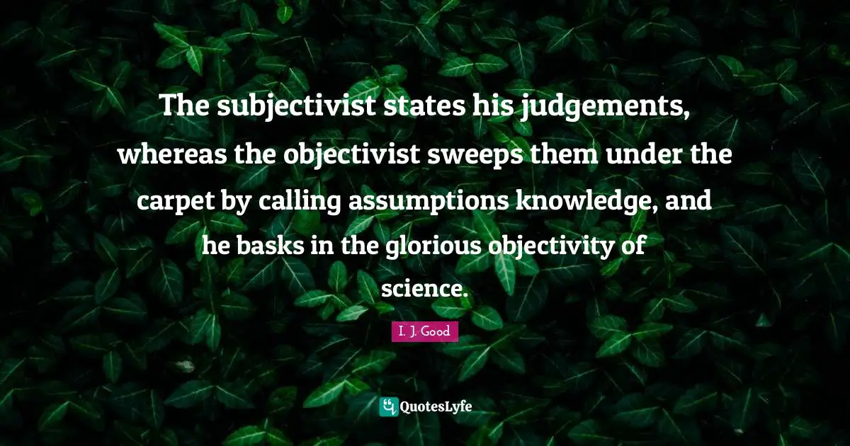 Objectivity Quotes: "The subjectivist states his judgements, whereas the objectivist sweeps them under the carpet by calling assumptions knowledge, and he basks in the glorious objectivity of science."