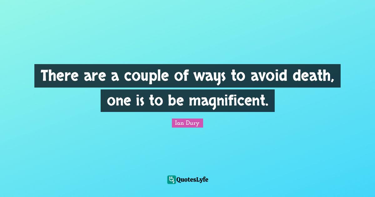 There are a couple of ways to avoid death, one is to be magnificent.