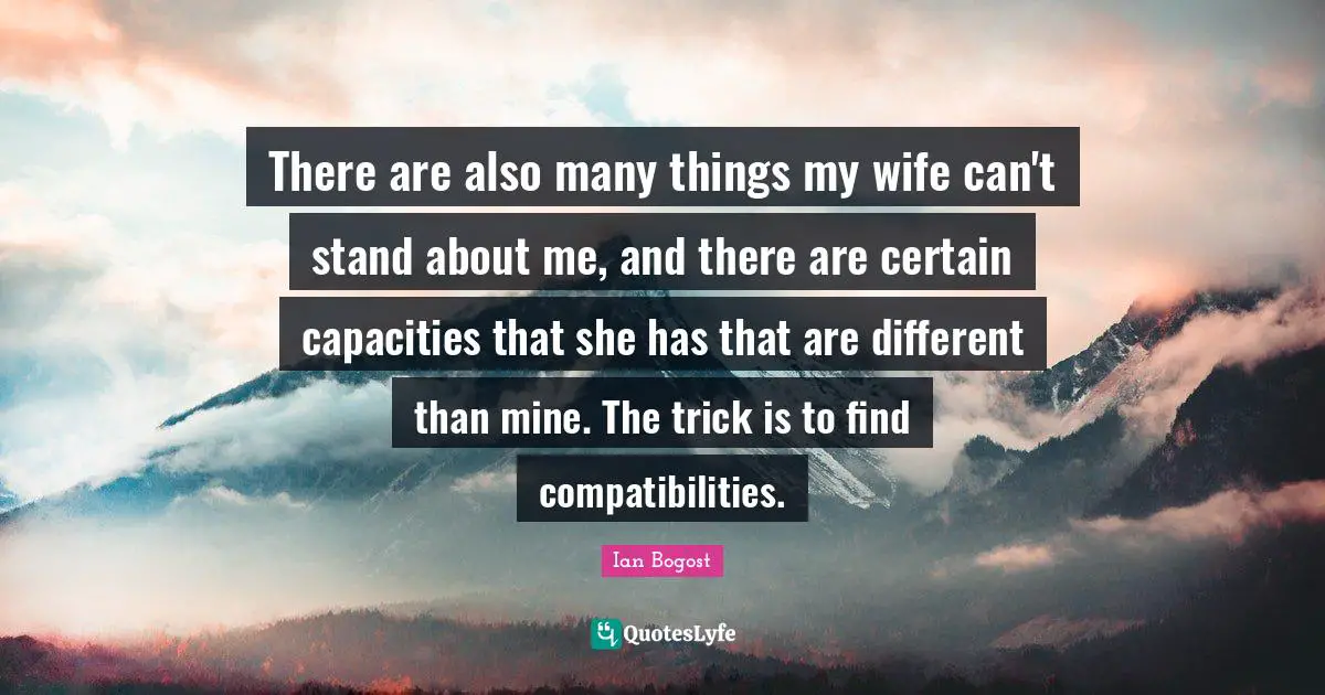 There are also many things my wife can't stand about me, and there are certain capacities that she has that are different than mine. The trick is to find compatibilities.