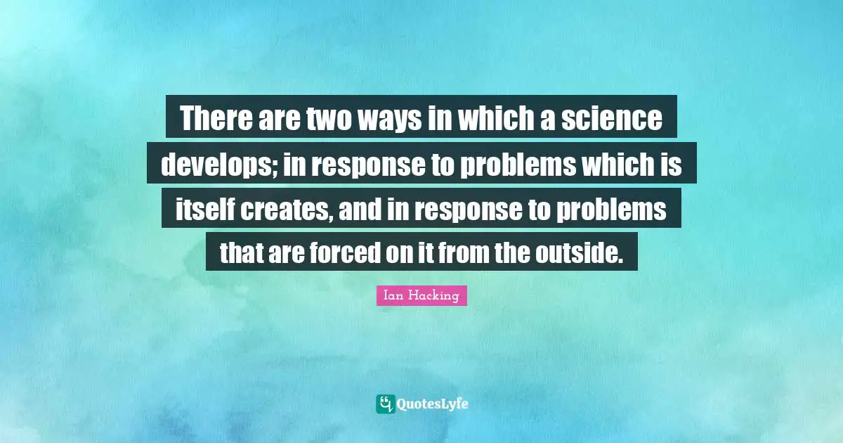 There are two ways in which a science develops; in response to problems which is itself creates, and in response to problems that are forced on it from the outside.