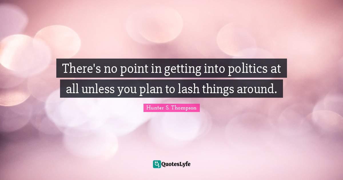 There's no point in getting into politics at all unless you plan to lash things around.