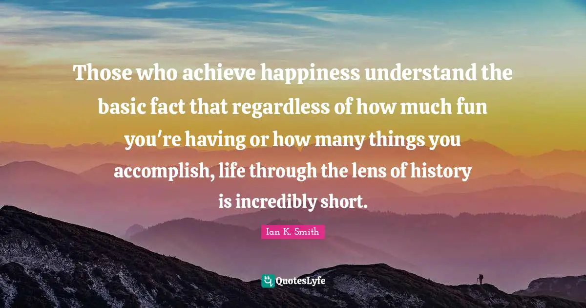 Those who achieve happiness understand the basic fact that regardless of how much fun you're having or how many things you accomplish, life through the lens of history is incredibly short.