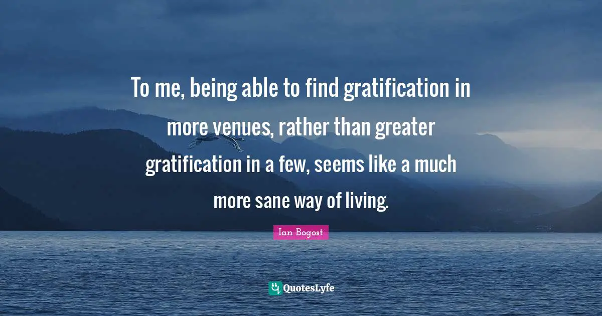 To me, being able to find gratification in more venues, rather than greater gratification in a few, seems like a much more sane way of living.