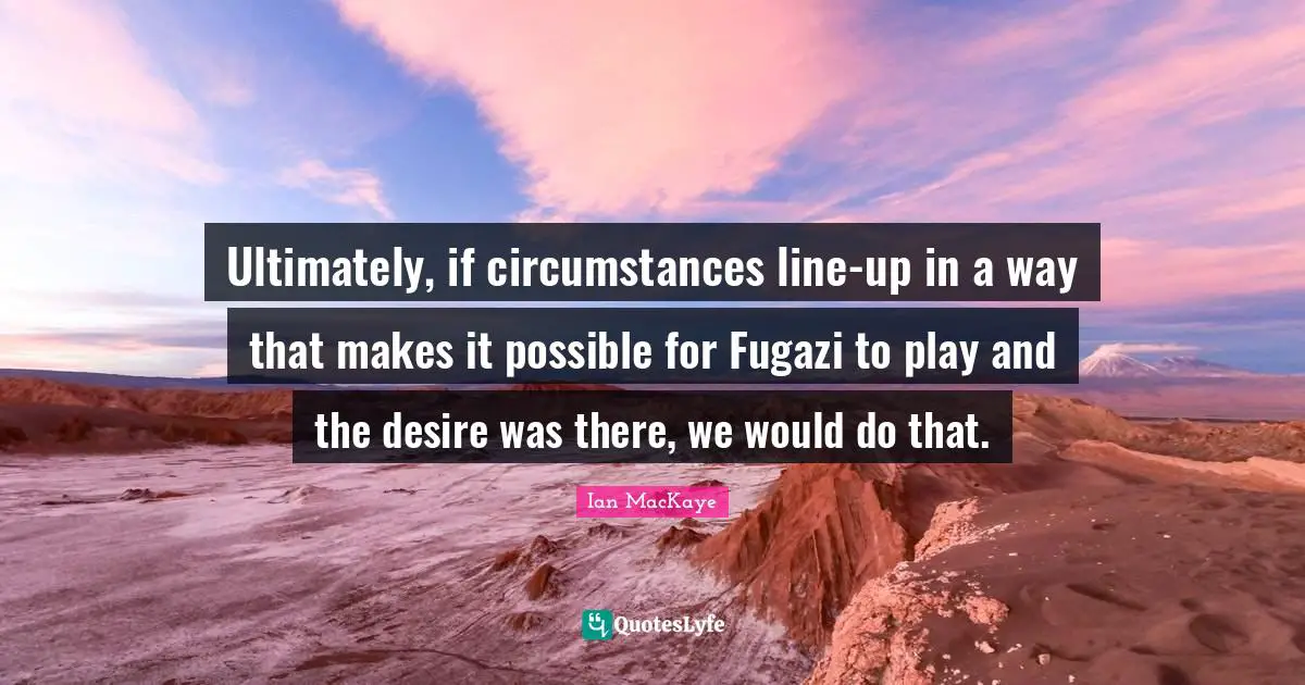 Ultimately, if circumstances line-up in a way that makes it possible for Fugazi to play and the desire was there, we would do that.