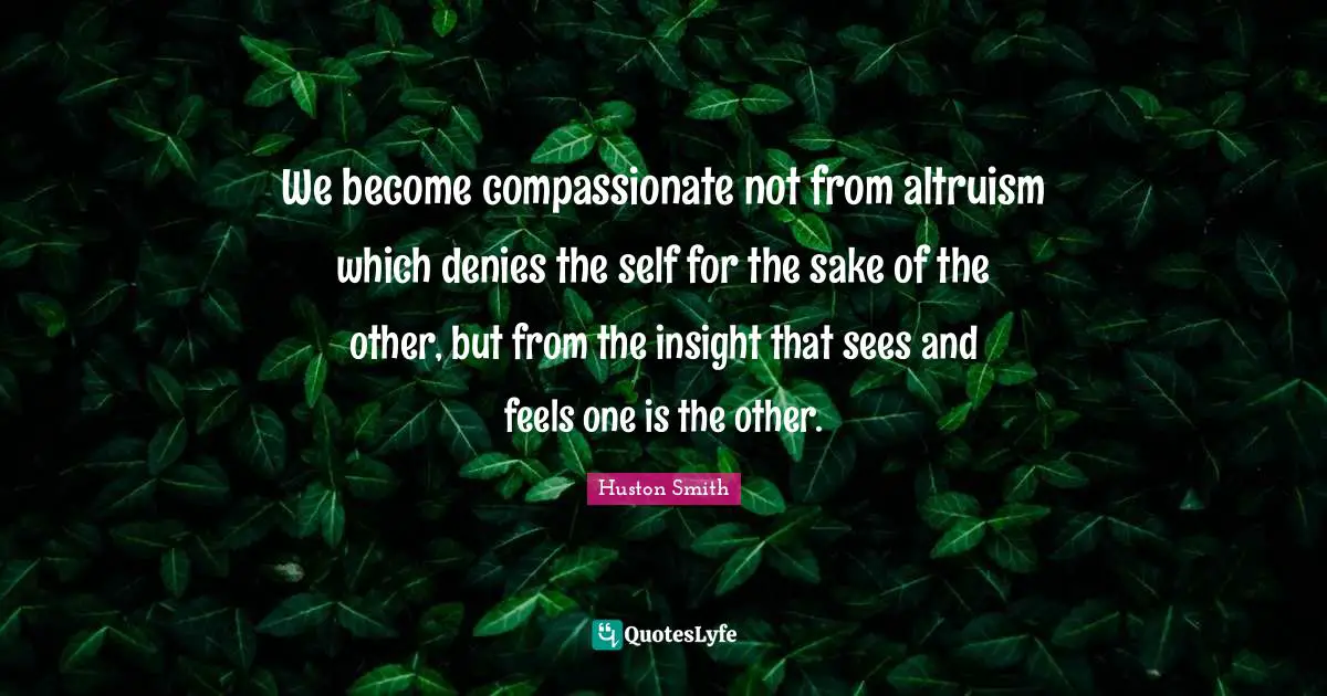 Huston Smith Quotes: "We become compassionate not from altruism which denies the self for the sake of the other, but from the insight that sees and feels one is the other."