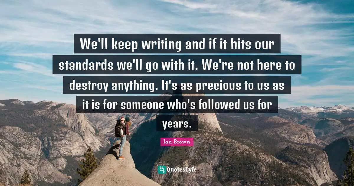 We'll keep writing and if it hits our standards we'll go with it. We're not here to destroy anything. It's as precious to us as it is for someone who's followed us for years.