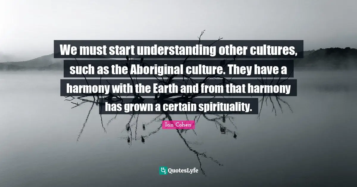We must start understanding other cultures, such as the Aboriginal culture. They have a harmony with the Earth and from that harmony has grown a certain spirituality.